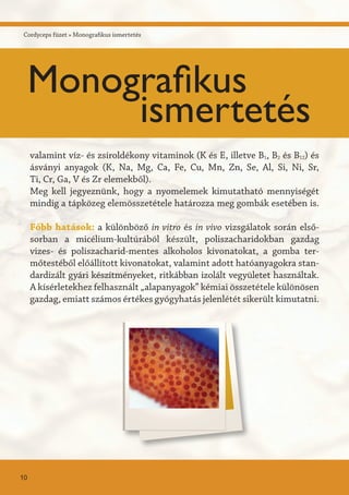 valamint víz- és zsíroldékony vitaminok (K és E, illetve B1, B2 és B12) és
ásványi anyagok (K, Na, Mg, Ca, Fe, Cu, Mn, Zn, Se, Al, Si, Ni, Sr,
Ti, Cr, Ga, V és Zr elemekből).
Meg kell jegyeznünk, hogy a nyomelemek kimutatható mennyiségét
mindig a tápközeg elemösszetétele határozza meg gombák esetében is.
Főbb hatások: a különböző in vitro és in vivo vizsgálatok során első-
sorban a micélium-kultúrából készült, poliszacharidokban gazdag
vizes- és poliszacharid-mentes alkoholos kivonatokat, a gomba ter-
mőtestéből előállított kivonatokat, valamint adott hatóanyagokra stan-
dardizált gyári készítményeket, ritkábban izolált vegyületet használtak.
A kísérletekhez felhasznált „alapanyagok” kémiai összetétele különösen
gazdag, emiatt számos értékes gyógyhatás jelenlétét sikerült kimutatni.
Cordyceps füzet » Monografikus ismertetés
10
Monografikus
ismertetés
 