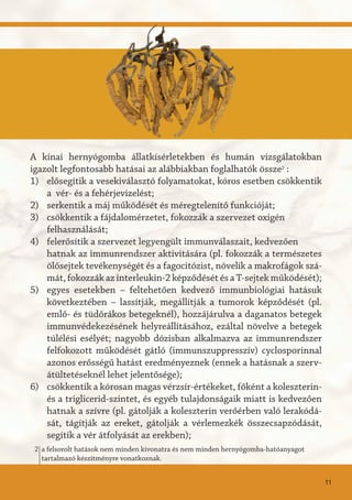 a felsorolt hatások nem minden kivonatra és nem minden hernyógomba-hatóanyagot
tartalmazó készítményre vonatkoznak.
2
A kínai hernyógomba állatkísérletekben és humán vizsgálatokban
igazolt legfontosabb hatásai az alábbiakban foglalhatók össze2
:
elősegítik a vesekiválasztó folyamatokat, kóros esetben csökkentik
a vér- és a fehérjevizelést;
serkentik a máj működését és méregtelenítő funkcióját;
csökkentik a fájdalomérzetet, fokozzák a szervezet oxigén
felhasználását;
felerősítik a szervezet legyengült immunválaszait, kedvezően
hatnak az immunrendszer aktivitására (pl. fokozzák a természetes
ölősejtek tevékenységét és a fagocitózist, növelik a makrofágok szá-
mát, fokozzák az interleukin-2 képződését és a T-sejtek működését);
egyes esetekben – feltehetően kedvező immunbiológiai hatásuk
következtében – lassítják, megállítják a tumorok képződését (pl.
emlő- és tüdőrákos betegeknél), hozzájárulva a daganatos betegek
immunvédekezésének helyreállításához, ezáltal növelve a betegek
túlélési esélyét; nagyobb dózisban alkalmazva az immunrendszer
felfokozott működését gátló (immunszuppresszív) cyclosporinnal
azonos erősségű hatást eredményeznek (ennek a hatásnak a szerv-
átültetéseknél lehet jelentősége);
csökkentik a kórosan magas vérzsír-értékeket, főként a koleszterin-
és a triglicerid-szintet, és egyéb tulajdonságaik miatt is kedvezően
hatnak a szívre (pl. gátolják a koleszterin verőérben való lerakódá-
sát, tágítják az ereket, gátolják a vérlemezkék összecsapzódását,
segítik a vér átfolyását az erekben);
1)
2)
3)
4)
5)
6)
11
 