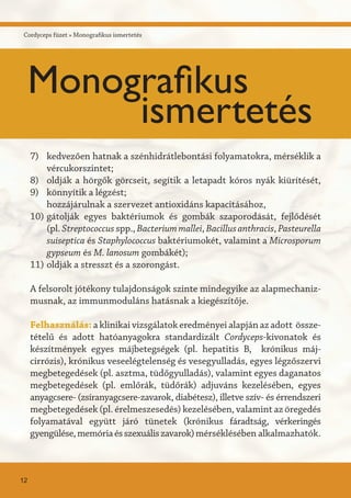 A felsorolt jótékony tulajdonságok szinte mindegyike az alapmechaniz-
musnak, az immunmoduláns hatásnak a kiegészítője.
Felhasználás: a klinikai vizsgálatok eredményei alapján az adott össze-
tételű és adott hatóanyagokra standardizált Cordyceps-kivonatok és
készítmények egyes májbetegségek (pl. hepatitis B, krónikus máj-
cirrózis), krónikus veseelégtelenség és vesegyulladás, egyes légzőszervi
megbetegedések (pl. asztma, tüdőgyulladás), valamint egyes daganatos
megbetegedések (pl. emlőrák, tüdőrák) adjuváns kezelésében, egyes
anyagcsere- (zsíranyagcsere-zavarok, diabétesz), illetve szív- és érrendszeri
megbetegedések (pl. érelmeszesedés) kezelésében, valamint az öregedés
folyamatával együtt járó tünetek (krónikus fáradtság, vérkeringés
gyengülése,memóriaésszexuáliszavarok)mérséklésében alkalmazhatók.
kedvezően hatnak a szénhidrátlebontási folyamatokra, mérséklik a
vércukorszintet;
oldják a hörgők görcseit, segítik a letapadt kóros nyák kiürítését,
könnyítik a légzést;
hozzájárulnak a szervezet antioxidáns kapacitásához,
gátolják egyes baktériumok és gombák szaporodását, fejlődését
(pl. Streptococcus spp., Bacteriummallei, Bacillusanthracis, Pasteurella
suiseptica és Staphylococcus baktériumokét, valamint a Microsporum
gypseum és M. lanosum gombákét);
oldják a stresszt és a szorongást.
7)
8)
9)
10)
11)
Cordyceps füzet » Monografikus ismertetés
12
Monografikus
ismertetés
 