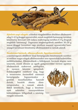 Ajánlott napi adagok: a klinikai vizsgálatokban általában alkalmazott
adag 3–4,5 g droggal egyenértékű, ennek megfelelő hatóanyag-tartalmú
készítmény (kivonat) volt (súlyos májbetegség esetében 6–9 g drognak
megfelelő hatóanyag). Daganatos megbetegedések esetében 30–50 g
száraz droggal (termőtest vagy micélium massza) egyenértékű ható-
anyagot tartalmazó készítmény alkalmazásáról is vannak adatok.
Nemkívánt hatások, ellenjavallatok, figyelmeztetések:
a mesterségesen előállított kínai hernyógomba készítmények esetében
az említett magas adagok alkalmazásakor sem tapasztaltak kedvezőtlen
mellékhatásokat. Ellenjavallatok a feldolgozott források alapján nem
ismertek, ennek ellenére az egyéb gyógyszerekkel történő együttes
alkalmazások szakorvosi mérlegelést
és nyomon követést igényelnek.
Érdekességként említhető meg, hogy
a természetes forrásokból származó
hernyógomba fogyasztásakor a
gombák összefűzéséhez használt
drótok, huzalok okozta ólom-
mérgezésekre is vannak adatok.
Ebből következik, hogy a készítmé-
nyek nehézfém szennyeződésére
különösképpen felfigyelnek a minőség-
vizsgáló intézetek.
13
 