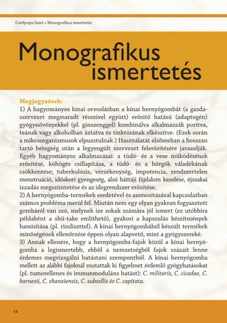Megjegyzések:
1) A hagyományos kínai orvoslásban a kínai hernyógombát (a gazda-
szervezet megmaradt részeivel együtt) erősítő hatású (adaptogén)
gyógynövényekkel (pl. ginszenggel) kombinálva alkalmazzák porítva,
teának vagy alkoholban áztatva és tinktúrának elkészítve. (Ezek során
a mikroorganizmusok elpusztulnak.) Használatát elsősorban a hosszan
tartó betegség után a legyengült szervezet felerősítésére javasolják.
Egyéb hagyományos alkalmazásai: a tüdő- és a vese működésének
erősítése, köhögés csillapítása, a tüdő- és a hörgők váladékának
csökkentése; tuberkulózis, vérzékenység, impotencia, rendszertelen
menstruáció, időskori gyengeség, alsó háttáji fájdalom kezelése, éjszakai
izzadás megszüntetése és az idegrendszer erősítése.
2) A hernyógomba-termékek eredetével és azonosításával kapcsolatban
számos probléma merül fel. Miután nem egy olyan gyakran fogyasztott
gombáról van szó, melynek íze sokak számára jól ismert (ez utóbbira
példaként a shii-take említhető), gyakori a kapszulás készítmények
hamisítása (pl. rizsliszttel). A kínai hernyógombából készült termékek
minőségének ellenőrzése éppen olyan alapvető, mint a gyógyszereké.
3) Annak ellenére, hogy a hernyógomba-fajok közül a kínai hernyó-
gomba a legismertebb, ebből a nemzetségből fajok százait lenne
érdemes megvizsgálni hatástani szempontból. A kínai hernyógomba
mellett az alábbi fajoknál mutattak ki figyelmet érdemlő gyógyhatásokat
(pl. tumorellenes és immunmoduláns hatást): C. militaris, C. cicadae, C.
barnesii, C. shanxiensis, C. subsellis és C. capitata.
Cordyceps füzet » Monografikus ismertetés
Monografikus
ismertetés
14
 