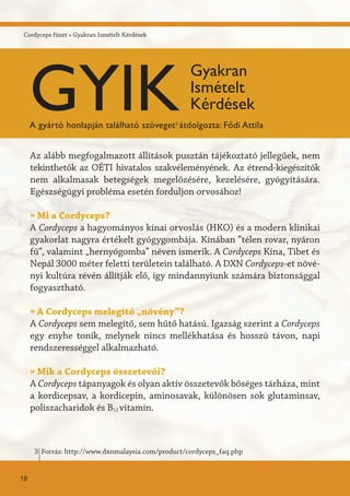 Cordyceps füzet » Gyakran Ismételt Kérdések
Az alább megfogalmazott állítások pusztán tájékoztató jellegűek, nem
tekinthetők az OÉTI hivatalos szakvéleményének. Az étrend-kiegészítők
nem alkalmasak betegségek megelőzésére, kezelésére, gyógyítására.
Egészségügyi probléma esetén forduljon orvosához!
» Mi a Cordyceps?
A Cordyceps a hagyományos kínai orvoslás (HKO) és a modern klinikai
gyakorlat nagyra értékelt gyógygombája. Kínában ”télen rovar, nyáron
fű”, valamint „hernyógomba” néven ismerik. A Cordyceps Kína, Tibet és
Nepál 3000 méter feletti területein található. A DXN Cordyceps-et növé-
nyi kultúra révén állítják elő, így mindannyiunk számára biztonsággal
fogyasztható.
» A Cordyceps melegítő „növény”?
A Cordyceps sem melegítő, sem hűtő hatású. Igazság szerint a Cordyceps
egy enyhe tonik, melynek nincs mellékhatása és hosszú távon, napi
rendszerességgel alkalmazható.
» Mik a Cordyceps összetevői?
A Cordyceps tápanyagok és olyan aktív összetevők bőséges tárháza, mint
a kordicepsav, a kordicepin, aminosavak, különösen sok glutaminsav,
poliszacharidok és B12 vitamin.
GYIK
Gyakran
Ismételt
Kérdések
A gyártó honlapján található szöveget3
átdolgozta: Fődi Attila
Forrás: http://www.dxnmalaysia.com/product/cordyceps_faq.php3
18
 