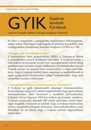 Cordyceps füzet » Gyakran Ismételt Kérdések
Ez lehet a magyarázat e gyógygomba hagyományos felhasználására,
amiért számos felső légúti megbetegedés kezelésében használták, mint
a tüdőgyulladás (pneumonia), krónikus hörghurut (COPD) és a TBC.
» Hogyan védi a Cordyceps a vesét?
A hagyományos kínai gyógyászatban (HKO) a Cordyceps-et főként
a veseműködési zavarok kezelésére használják. A Cordyceps javítja a
vesefunkciót és kutatások szerint vese transzplantáción átesett beteg
esetében képes normális szintre csökkenteni a fertőzések ellen harcoló
T-sejtek szintjét. Az elismert kínai vesespecialista, Li Shuo-shin felfe-
dezte, hogy a Cordyceps anélkül képes megelőzni az antibiotikumok és
egyéb gyógyszerek következtében fellépő vesekárosodást, hogy azok
antibiotikus hatását csökkentené.
» A Cordyceps hatásos az immunrendszer erősítésére?
A Cordyceps az egyik leghatásosabb adaptogén immunmodulátor.
Számos kutatás tárgya volt, melyek megerősítették, hogy igen hatékony
immunstimuláns. Aktív összetevői a vízoldható poliszacharidok.
A Hunan-i Orvosi Egyetem 1992-ben indított egy kutatást, melyben a
Cordyceps természetes ölősejtek (NK sejtek) aktivitását növelő képes-
ségét vizsgálták. A kutatók azt találták, hogy a Cordyceps határozottan
növeli a természetes ölősejtek aktivitását, mind sejtkultúrákban, mind
állatokban. Ez azt jelenti, hogy a Cordyceps jelentős daganatellenes
hatású lehet.
20
GYIK
Gyakran
Ismételt
Kérdések
A gyártó honlapján található szövegetátdolgozta: Fődi Attila
 