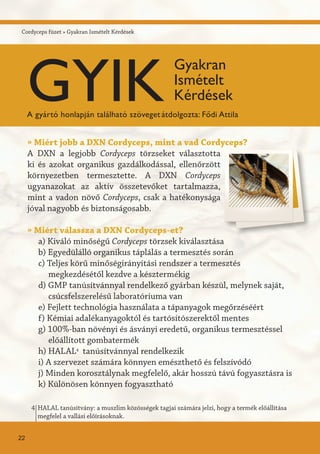 Cordyceps füzet » Gyakran Ismételt Kérdések
» Miért jobb a DXN Cordyceps, mint a vad Cordyceps?
A DXN a legjobb Cordyceps törzseket választotta
ki és azokat organikus gazdálkodással, ellenőrzött
környezetben termesztette. A DXN Cordyceps
ugyanazokat az aktív összetevőket tartalmazza,
mint a vadon növő Cordyceps, csak a hatékonysága
jóval nagyobb és biztonságosabb.
» Miért válassza a DXN Cordyceps-et?
a) Kiváló minőségű Cordyceps törzsek kiválasztása
b) Egyedülálló organikus táplálás a termesztés során
c) Teljes körű minőségirányítási rendszer a termesztés
megkezdésétől kezdve a késztermékig
d) GMP tanúsítvánnyal rendelkező gyárban készül, melynek saját,
csúcsfelszerelésű laboratóriuma van
e) Fejlett technológia használata a tápanyagok megőrzéséért
f) Kémiai adalékanyagoktól és tartósítószerektől mentes
g) 100%-ban növényi és ásványi eredetű, organikus termesztéssel
előállított gombatermék
h) HALAL4
tanúsítvánnyal rendelkezik
i) A szervezet számára könnyen emészthető és felszívódó
j) Minden korosztálynak megfelelő, akár hosszú távú fogyasztásra is
k) Különösen könnyen fogyasztható
HALAL tanúsítvány: a muszlim közösségek tagjai számára jelzi, hogy a termék előállítása
megfelel a vallási előírásoknak.
4
22
GYIK
Gyakran
Ismételt
Kérdések
A gyártó honlapján található szövegetátdolgozta: Fődi Attila
 