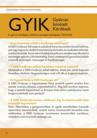 Cordyceps füzet » Gyakran Ismételt Kérdések
» Hogy biztosítja a DXN a Cordyceps minőségét?
ADXNCordyceps-bőlszigorúszabályokbetartásamellettkészültabletta,
porvagykapszula,melyetközvetlenülpalackokbaéstasakokbatöltenek,
majdaztlezárják.Farmunktechnikaiszemélyzetemindennapellenőrzia
minőséget egészen a késztermékig. Ezzel a módszerrel garantálni tudjuk
a termék minőségét, tisztaságát és hatékonyságát.
» A DXN Cordyceps milyen formában érhető el a piacon?
Malajziában a DXN Cordyceps mind tabletta, mind por, mind kapszula
formában elérhető, Magyarországon csak a 60 db-os kapszula kapható.
» Ki fogyaszthatja a DXN Cordyceps-et?
A DXN Cordyceps a hagyományos kínai orvosok szerint minden kor-
osztály számára előnyös, a gyerekeknek is. Meg kell azonban jegyezni,
hogy a termék fogyasztását az Európai Unió eltérő szabályozása miatt
kisgyermekeknek nem ajánljuk!
» A DXN Cordyceps hatása csökkenni fog, ha huzamosabb időn
keresztül fogyasztom?
Nem. Ellentétben a gyógyszerekben és egyéb termékekben használt
szintetikus összetevőktől, melyek hatása huzamosabb használat után
csökkenhet, a DXN Cordyceps természetes összetevőket tartalmaz,
melyekre a szervezetnek szüksége van.
24
GYIK
Gyakran
Ismételt
Kérdések
A gyártó honlapján található szövegetátdolgozta: Fődi Attila
 