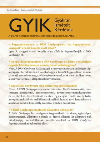 Cordyceps füzet » Gyakran Ismételt Kérdések
» Fogyaszthatom-e a DXN Cordyceps-et, ha hagyományos,
„nyugati” orvosi kezelés alatt állok?
Igen. A nyugati orvosi kezelés alatt állók is fogyaszthatják a DXN
Cordyceps-et.
» Ha egy ideig fogyasztom a DXN Cordyceps-et, lehet-e valamilyen
negatív következménye annak, ha ezt abbahagyom?
Nem. A DXN Cordyceps hatóanyagai a szervezet számára szükséges táp-
anyagokat tartalmaznak. Ha abbahagyja a termék fogyasztását, az nem
jár majd semmilyen negatív következménnyel, csak nem járulhat hozzá
a szervezet erőnléti állapotának növeléséhez.
» Van a DXN Cordyceps-nek bármilyen mellékhatása?
Nincs. A DXN Cordyceps teljesen természetes. Tartósítószerektől, mes-
terséges színezéktől, ízesítőszerektől, rovarölőszer-maradványoktól
és szintetikus összetevőktől mentes. Egy enyhe tonik, amely ható-
anyag-interakciók és mellékhatások nélkül, hosszú távú használatra is
alkalmas minden korosztály számára, minden évszakban.
» A DXN Cordyceps megfelelő állapotos nőknek is?
A DXN Cordyceps biztonságosan fogyasztható bárkinek, egészséges,
panaszmentes, állapotos nőknek is. Ennek ellenére az állapotos nők
mindenképp konzultáljanak kezelőorvosukkal a DXN Cordyceps
fogyasztásának megkezdése előtt.
26
GYIK
Gyakran
Ismételt
Kérdések
A gyártó honlapján található szövegetátdolgozta: Fődi Attila
 