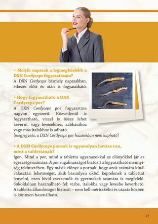 » Melyik napszak a legmegfelelőbb a
DXN Cordyceps fogyasztására?
A DXN Cordyceps bármely napszakban,
étkezés előtt és után is fogyasztható.
» Hogy fogyasztható a DXN
Cordyceps por?
A DXN Cordyceps por fogyasztása
nagyon egyszerű. Közvetlenül is
fogyasztható, vízzel is össze lehet
keverni, vagy levesekhez, zabkásához
vagy más italokhoz is adható.
[megjegyzés: a DXN Cordyceps por hazánkban nem kapható]
» A DXN Cordyceps pornak is ugyanolyan hatása van,
mint a tablettának?
Igen. Mind a por, mind a tabletta ugyanazokkal az előnyökkel jár az
egészségeszámára.Aporrugalmasságotbiztosítafogyaszthatómennyi-
ség tekintetében. Egy másik előnye a pornak, hogy azok számára kínál
választási lehetőséget, akik bármilyen okból képtelenek a tablettát
lenyelni, ezen kívül csecsemők és gyermekek számára is megfelelő.
Sokoldalúan használható fel: vízbe, italokba vagy levesbe keverhető.
A tabletta állandóságot biztosít – nem kell méricskélni és utazás közben
is könnyen használható.
27
 