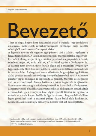 Cordyceps füzet » Bevezető
Tibet és Nepál hegyei közt évszázadok óta él a legenda1
egy csodálatos
élőlényről, mely előbb rovarból/hernyóból növénnyé, majd később
növényből ismét rovarrá/hernyóvá alakul.
A legenda szerint élt egyszer egy pásztor, aki a jakjait legeltette a
havas fennsíkokon. A jakok, mint rendesen, megpróbáltak a jeges vidé-
ken némi eleséghez jutni, így miután patáikkal megkaparták a havat,
mindent megettek, amit találtak, a friss fűvel együtt a Cordyceps-et is.
A pásztor nem értette, mitől bírják olyan jól a magaslati levegőt, így
figyelni kezdte őket, hisz ami jó lehet a jakoknak, az talán az embereknek
is hasznos lehet. A vizsgálatai során kiderítette, hogy a jakok egy különös
alakú gombát esznek, amelyik egy hernyó holttestéből nőtt. A vakmerő
pásztor végül önmagán is kipróbálta a gombát. Megette és elégedett
volt az eredménnyel. Ennek hatására a törzs tagjainak is ajánlotta.
Hamarosan a törzs tagjai mind megismerték és használták a Cordyceps-et.
Megismertették a buddhista szerzetesekkel is, akik szintén továbbadták
a tudásukat, így a Cordyceps híre végül eljutott Kínába is. Egyszer a
császár orvosa is kapott belőle és úgy határozott, hogy ebből a külön-
leges gombából csak a császári palota falain belül élők kaphatnak.
Mindenki, aki rátalált egy példányra, köteles volt azt beszolgáltatni.
A legendát eddig csak nyugati forrásokban találtam meg (F.A.), tibeti eredetijét eddig
nem sikerült beazonosítanom. A szöveg többek közt Halpern (2007) munkájának
70–71. oldalán olvasható.
1
3
Bevezető
 
