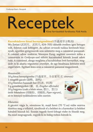 Kacsahúsleves kínai hernyógombával (冬蟲夏草全鴨湯)
Wu Zetian (武則天, 武则天, 624–705) idősebb éveiben igen beteges
volt, folyton csak köhögött. Az udvari orvosok tudása kevésnek bizo-
nyult, egyetlen gyógyszerük sem szüntette meg a császárnő panaszait.
A császári udvar szakácsa, bizonyos Kang, segíteni szeretett volna a
császárnőn és Cordyceps-szel töltött kacsahúsból készült levest adott
neki. A császárnő, ahogy meglátta a kacsahúsban levő hernyókat, meg-
ijedt és ki akarta végeztetni jótevőjét, de egy bizalmasa kérésére erről
végül letett. Egyhavi kúra után a császárnő panaszai megszűntek.
Hozzávalók:
10 g kínai hernyógomba (冬蟲夏草, 冬虫夏草, C. sinensis)
1 öregebb gácsér (雄鴨, 雄鸭)
15 g főzéshez használt bor (料酒, 料酒)
5 g gyömbérgyökér (薑, 姜, Zingiber officinale)
10 g hagyma (csak a fehér része, 蔥白, 葱白)
őrölt feketebors (胡椒粉, 胡椒粉, Piper nigrum),
só és könnyű tyúkhúsleves ízlés szerint.
Elkészítés:
A gácsért vágja le, véreztesse ki, majd forró (70 °C-os) vízbe mártva
tisztítsa meg a tollaitól, távolítsuk el a beleket és a karmokat (a beleket
hátulról húzzuk ki). Ezután tegyük forró-lobogó vízbe és főzzük meg.
Ha ezzel megvagyunk, vegyük ki és hideg vízben hűtsük le.
Cordyceps füzet » Receptek
30
ReceptekKínai forrásokból fordította: Fődi Attila
 