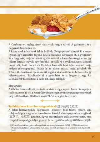 A Cordyceps-et meleg vízzel tisztítsuk meg a sártól. A gyömbért és a
hagymát daraboljuk fel.
A kacsa nyakát hasítsuk fel és 8–10 db Cordyceps-szel tömjük ki a kopo-
nyáját. Egy szövetbe tegyük bele a maradék Cordyceps-et, a gyömbért
és a hagymát, majd mindezt együtt töltsük a kacsa hasüregébe. Az így
töltött kacsát tegyük egy fazékba, öntsük rá a tyúkhúslevest, adjunk
hozzá sót, őrölt borsot és főzéshez használt bort ízlés szerint, majd
nedves selyempapírral fedjük le az edény száját, majd pároljuk kb.
2 órán át. Ezután az egész kacsát vegyük ki a fazékból és helyezzük egy
selyempapírra. Távolítsuk el a gyömbért és a hagymát, egy kis
ízfokozóval6
biztosítsuk a kellő ízt, majd tálaljuk!
Megjegyzés:
A táblázatban említett hatásokon kívül az így kapott leves támogatja a
tüdőésaveseqi-jét,aKínaiÚjévidejénsegítayinésyangegyensúlyának
helyreállításában, általános erősítőként az egész testre hat.
Tyúkhúsleves kínai hernyógombával (蟲草花炖老雞湯)
A kínai hernyógomba (Cordyceps sinensis) föld feletti részét, ami
tulajdonképpen a gomba termőteste, kínaiul a hernyógomba virágjának
(蟲草花, 虫草花) nevezik. Egyes receptekben csak a termőtestet, más
receptekben pedig a teljes gombát (a hernyó bőrével együtt!) használják.
31
A kínai konyhában gyakran használnak nátrium-glutamátot (MSG, 味精) ízfokozóként.
A nátrium-glutamát a tudomány mai állása szerint éppúgy nem árt, mint a nem túlsózott
étel!
6
 