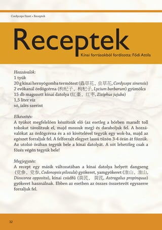 Hozzávalók:
1 tyúk
20gkínaihernyógombatermőtest(蟲草花, 虫草花,Cordyceps sinensis)
2 evőkanál ördögcérna (枸杞子, 枸杞子, Lycium barbarum) gyümölcs
15 db magozott kínai datolya (紅棗, 红枣, Ziziphus jujuba)
1,5 liter víz
só, ízlés szerint
Elkészítés:
A tyúkot megfelelően készítsük elő (az esetleg a bőrben maradt toll
tokokat távolítsuk el, majd mossuk meg) és daraboljuk fel. A hozzá-
valókat az ördögcérna és a só kivételével tegyük egy wok-ba, majd az
egészet forraljuk fel. A felforralt elegyet lassú tűzön 3-4 órán át főzzük.
Az utolsó órában tegyük bele a kínai datolyát. A sót lehetőleg csak a
főzés végén tegyük bele!
Megjegyzés:
A recept egy másik változatában a kínai datolya helyett dangseng
(党參, 党参, Codonopsis pilosula) gyökeret, yamgyökeret (淮山, 淮山,
Dioscorea opposita), kínai csüdfű (黄芪, 黄芪, Astragalus propinquus)
gyökeret használnak. Ebben az esetben az összes összetevőt egyszerre
forraljuk fel.
32
Cordyceps füzet » Receptek
ReceptekKínai forrásokból fordította: Fődi Attila
 