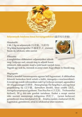 Selyemtyúk-húsleves kínai hernyógombával (蟲草炖烏骨雞)
Hozzávalók:
1 kb. 1 kg-os selyemtyúk (烏骨雞, 乌骨鸡)
10 g kínai hernyógomba (冬蟲夏草,C. sinensis)
finom só, ízfokozó, ízlés szerint
Elkészítés:
A megfelelően előkészített selyemtyúkot töltsük
meg Cordyceps-szel, sózzuk meg és adjunk hozzá
ízfokozót, ízlés szerint, majd a tyúk hasát varrjuk össze.
Tegyük egy wok-ba, öntsünk rá annyi vizet, hogy ellepje és főzzük meg.
Megjegyzés:
Ebből a levesből háromnaponta egyszer kell fogyasztani. A táblázatban
felsorolt hatásokon kívül erősíti a tüdőt, támogatja a vese(meridiánt).
A recept egy másik változatában csak 5 g Cordyceps szerepel, ugyanakkor
10–10gginszenget(生晒參, Panaxginseng),YinYangHuo-t,amiegykínai
püspöksüveg faj (淫羊藿, Epimedium davidii), kínai csüdfű (黄芪,
Astragaluspropinquus) gyökeret, Tian Hua Fen-t (天花粉, Trichosanthes
kirilowii), 50 g shii-take gombát tartalmaz. Ezeket a recept szerint
ízlés szerinti mennyiségű ördögcérna (枸杞子, Lycium barbarum)
gyümölccsel, kínai datolyával (紅棗, Ziziphus jujuba), rizsborral (黄酒),
hagymával, gyömbérrel, sóval és ízfokozóval lehet ízesíteni.
33
 