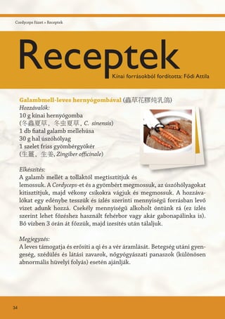 Galambmell-leves hernyógombával (蟲草花膠炖乳鴿)
Hozzávalók:
10 g kínai hernyógomba
(冬蟲夏草, 冬虫夏草, C. sinensis)
1 db fiatal galamb mellehúsa
30 g hal úszóhólyag
1 szelet friss gyömbérgyökér
(生薑, 生姜, Zingiber officinale)
Elkészítés:
A galamb mellét a tollaktól megtisztítjuk és
lemossuk. A Cordyceps-et és a gyömbért megmossuk, az úszóhólyagokat
kitisztítjuk, majd vékony csíkokra vágjuk és megmossuk. A hozzáva-
lókat egy edénybe tesszük és ízlés szerinti mennyiségű forrásban levő
vizet adunk hozzá. Csekély mennyiségű alkoholt öntünk rá (ez ízlés
szerint lehet főzéshez használt fehérbor vagy akár gabonapálinka is).
Bő vízben 3 órán át főzzük, majd ízesítés után tálaljuk.
Megjegyzés:
A leves támogatja és erősíti a qi és a vér áramlását. Betegség utáni gyen-
geség, szédülés és látási zavarok, nőgyógyászati panaszok (különösen
abnormális hüvelyi folyás) esetén ajánlják.
34
Cordyceps füzet » Receptek
ReceptekKínai forrásokból fordította: Fődi Attila
 