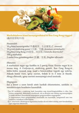 Marhahúsleves kínai hernyógombával és Rou Cong Rong rüggyel
(蟲草蓯蓉炖羊肉)
Hozzávalók:
10 g kínai hernyógomba (冬蟲夏草, 冬虫夏草, C. sinensis)
10 g őszi sisakvirág gumó7
(天雄, 天雄, Aconitum carmichaelii)
10 g Rou Cong Rong (肉蓯蓉, 肉苁蓉, Cistanche deserticola)8
100 g marhahús
2 szelet friss gyömbérgyökér (生薑, 生姜, Zingiber officinale)
Elkészítés:
A marhahúst tegye egy fazékba és 5 percig főzze. Ezután vegye ki és
mossa meg. A Cordyceps-et, sisakvirág gumót, Rou Cong Rong-ot
külön-külön mossuk meg, majd a hozzávalókat tegyük egy wok-ba.
Adjunk hozzá vizet, igény szerint, fedjük le és 3 órán át főzzük.
Ahogy elkészült, igény szerinti mennyiségű sóval ízesítsük.
Megjegyzés:
Ezt a levest a szem körüli sötét karikák eltüntetésére, szédülés és
moszkitócsípés kezelésére használták.
35
az EU területén a sisakvirág fajok használata még étrend-kiegészítőkben is tilos, hisz
erősen mérgezőek, alkaloidjaik veszélyesek, sőt az akonitin már néhány mg mennyiségben
is halált okozhat! Használatuk homeopátiás gyógyszerekben megengedett.
A hagyományos kínai gyógyászatban évszázadok óta használják, mérgezésről nem tesz
említést a vonatkozó szakirodalom.
a C. deserticola a Washingtoni Egyezmény hatálya alá eső védett növény, ezért kereskedelme
igen szigorúan ellenőrzött.
7
8
 