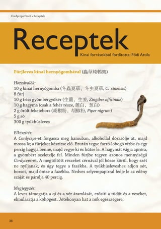 Fürjleves kínai hernyógombával (蟲草炖鵪鶉)
Hozzávalók:
10 g kínai hernyógomba (冬蟲夏草, 冬虫夏草, C. sinensis)
8 fürj
10 g friss gyömbérgyökér (生薑, 生姜, Zingiber officinale)
10 g hagyma (csak a fehér része, 蔥白, 葱白)
2 g őrölt feketebors (胡椒粉, 胡椒粉, Piper nigrum)
5 g só
300 g tyúkhúsleves
Elkészítés:
A Cordyceps-et forgassa meg hamuban, alkohollal dörzsölje át, majd
mossa le; a fürjeket készítse elő. Ezután tegye forró-lobogó vízbe és egy
percig hagyja benne, majd vegye ki és hűtse le. A hagymát vágja apróra,
a gyömbért szeletelje fel. Minden fürjbe tegyen azonos mennyiségű
Cordyceps-et. A megtöltött részeket cérnával jól kösse körül, hogy szét
ne nyíljanak, és úgy tegye a fazékba. A tyúkhúsleveshez adjon sót,
borsot, majd öntse a fazékba. Nedves selyempapírral fedje le az edény
száját és párolja 40 percig.
Megjegyzés:
A leves támogatja a qi és a vér áramlását, erősíti a tüdőt és a veséket,
elmulasztja a köhögést. Jótékonyan hat a nők egészségére.
36
Cordyceps füzet » Receptek
ReceptekKínai forrásokból fordította: Fődi Attila
 