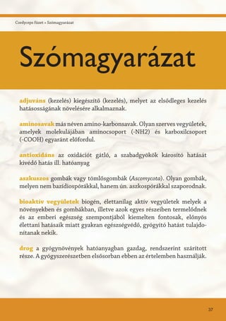 adjuváns (kezelés) kiegészítő (kezelés), melyet az elsődleges kezelés
hatásosságának növelésére alkalmaznak.
aminosavak más néven amino-karbonsavak. Olyan szerves vegyületek,
amelyek molekulájában aminocsoport (-NH2) és karboxilcsoport
(-COOH) egyaránt előfordul.
antioxidáns	az oxidációt gátló, a szabadgyökök károsító hatását
kivédő hatás ill. hatóanyag
aszkuszos gombák vagy tömlősgombák (Ascomycota). Olyan gombák,
melyen nem bazídiospórákkal, hanem ún. aszkospórákkal szaporodnak.
bioaktív vegyületek biogén, élettanilag aktív vegyületek melyek a
növényekben és gombákban, illetve azok egyes részeiben termelődnek
és az emberi egészség szempontjából kiemelten fontosak, előnyös
élettani hatásaik miatt gyakran egészségvédő, gyógyító hatást tulajdo-
nítanak nekik.
drog a gyógynövények hatóanyagban gazdag, rendszerint szárított
része. A gyógyszerészetben elsősorban ebben az értelemben használják.
37
Szómagyarázat
Cordyceps füzet » Szómagyarázat
 