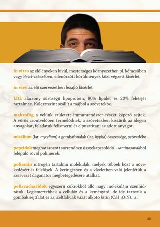 in vitro az élőlényeken kívül, mesterséges környezetben pl. kémcsőben
vagy Petri-csészében, ellenőrzött körülmények közt végzett kísérlet
in vivo az élő szervezetben lezajló kísérlet
LDL alacsony sűrűségű lipoprotein, 80% lipidet és 20% fehérjét
tartalmaz. Koleszterint szállít a májból a szövetekbe.
makrofág a velünk született immunrendszer részét képező sejtek.
A vörös csontvelőben termelődnek, a szövetekben kiszűrik az idegen
anyagokat, feladatuk felismerni és elpusztítani az adott anyagot.
micélium (lat. mycelium) a gombafonalak (lat. hypha) összessége, szövedéke
peptidekmeghatározottsorrendbenösszekapcsolódó→aminosavakból
felépülő rövid polimerek.
poliamin nitrogén tartalmú molekulák, melyek többek közt a növe-
kedésért is felelősek. A keringésben és a vizeletben való jelenlétük a
szervezet daganatos megbetegedésére utalhat.
poliszacharidok egyszerű cukrokból álló nagy molekulájú szénhid-
rátok. Legismertebbek a cellulóz és a keményítő, de ide tartozik a
gombák sejtfalát és az ízeltlábúak vázát alkotó kitin (C8H13O5N)n is.
39
 