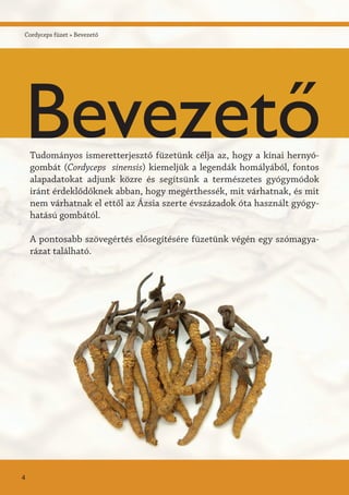 Cordyceps füzet » Bevezető
Tudományos ismeretterjesztő füzetünk célja az, hogy a kínai hernyó-
gombát (Cordyceps sinensis) kiemeljük a legendák homályából, fontos
alapadatokat adjunk közre és segítsünk a természetes gyógymódok
iránt érdeklődőknek abban, hogy megérthessék, mit várhatnak, és mit
nem várhatnak el ettől az Ázsia szerte évszázadok óta használt gyógy-
hatású gombától.
A pontosabb szövegértés elősegítésére füzetünk végén egy szómagya-
rázat található.
Bevezető
4
 