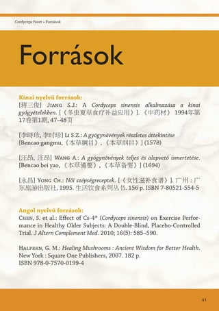 Kínai nyelvű források:
[蒋三俊] Jiang S.J.: A Cordyceps sinensis alkalmazása a kínai
gyógyételekben. [《冬虫夏草食疗补益应用》]. 《中药材》 1994年第
17卷第1期, 47–48页
[李時珍, 李时珍] Li S.Z.: A gyógynövények részletes áttekintése
[Bencao gangmu,《本草綱目》, 《本草纲目》] (1578)
[汪昂, 汪昂] Wang A.: A gyógynövények teljes és alapvető ismertetése.
[Bencao bei yao, 《本草備要》, 《本草备要》] (1694)
[永昌] Yong Ch.: Női szépségreceptek. [《女性滋补食谱》]. 广州 : 广
东旅游出版社, 1995. 生活饮食系列丛书. 156 p. ISBN 7-80521-554-5
Angol nyelvű források:
Chen, S. et al.: Effect of Cs-4® (Cordyceps sinensis) on Exercise Perfor-
mance in Healthy Older Subjects: A Double-Blind, Placebo-Controlled
Trial. J Altern Complement Med. 2010; 16(5): 585–590.
Halpern, G. M.: Healing Mushrooms : Ancient Wisdom for Better Health.
New York : Square One Publishers, 2007. 182 p.
ISBN 978-0-7570-0199-4
41
Cordyceps füzet » Források
Források
 