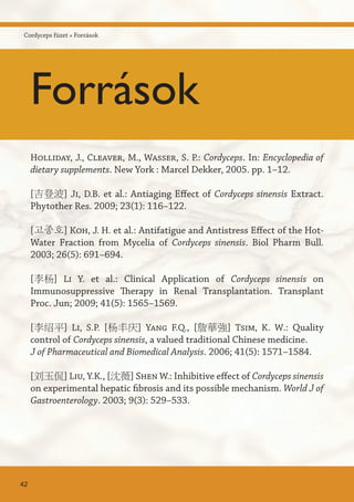 Holliday, J., Cleaver, M., Wasser, S. P.: Cordyceps. In: Encyclopedia of
dietary supplements. New York : Marcel Dekker, 2005. pp. 1–12.
[吉登波] Ji, D.B. et al.: Antiaging Effect of Cordyceps sinensis Extract.
Phytother Res. 2009; 23(1): 116–122.
[고종호] Koh, J. H. et al.: Antifatigue and Antistress Effect of the Hot-
Water Fraction from Mycelia of Cordyceps sinensis. Biol Pharm Bull.
2003; 26(5): 691–694.
[李杨] Li Y. et al.: Clinical Application of Cordyceps sinensis on
Immunosuppressive Therapy in Renal Transplantation. Transplant
Proc. Jun; 2009; 41(5): 1565–1569.
[李绍平] Li, S.P. [杨丰庆] Yang F.Q., [詹華強] Tsim, K. W.: Quality
control of Cordyceps sinensis, a valued traditional Chinese medicine.
J of Pharmaceutical and Biomedical Analysis. 2006; 41(5): 1571–1584.
[刘玉侃] Liu, Y.K., [沈薇] Shen W.: Inhibitive effect of Cordyceps sinensis
on experimental hepatic fibrosis and its possible mechanism. World J of
Gastroenterology. 2003; 9(3): 529–533.
42
Cordyceps füzet » Források
Források
 