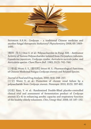 Paterson R.R.M.: Cordyceps – a traditional Chinese medicine and
another fungal therapeutic biofactory? Phytochemistry 2008; 69: 1469–
1495.
[鵜飼 茂夫] Ukai S. et al.: Polysaccharides in Fungi XIII. : Antitumor
Activity of Various Polysaccharides isolated from Dictyophora indusiata,
Ganoderma japonicum, Cordyceps cicadae, Auricularia auricula-judae, and
Auricularia species. Chem Pharm Bull. 1983; 31(2): 741–744.
[王聲遠] Wang S. Y., [蕭明熙] Shiao M. S.: Pharmacological Functions
of Chinese Medicinal Fungus Cordyceps sinensis and Related Species.
Journal of Food and Drug Analysis, 2000; 8(4): 248–257.
[王莹] Wang Y. et al.: Protection of chronic renal failure by a
polysaccharide from Cordyceps sinensis. Fitoterapia 2010; 81(5): 397-402.
[肖毅] Xiao, Y. et al.: Randomized Double-Blind placebo-controlled
clinical trial and assessment of fermentation product of Cordyceps
sinensis (Cs-4) in enhancing aerobic capacity and respiratory function
of the healthy elderly volunteers. Chin J Integr Med. 2008; 10: 187–192.
43
 