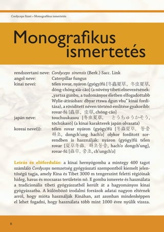 Cordyceps füzet » Monografikus ismertetés
Cordyceps sinensis (Berk.) Sacc. Link
Caterpillar fungus
télen rovar, nyáron (gyógy)fű [冬蟲夏草, 冬虫夏草,
dōng-chóng xià-căo] (a növény tibeti elnevezésének:
„yartsa gunbu, a tudományos életben elfogadottabb
Wylie-átírásban: dbyar rtswa dgun vbu” kínai fordí-
tása), a rövidített néven történő említése gyakoribb:
rovar-fű [蟲草, 虫草, chóng-căo]
touchuukasou [冬虫夏草, とうちゅうかそう,
tōchūkasō] (a kínai karakterek japán olvasata)
télen rovar nyáron (gyógy)fű [冬蟲夏草, 동충
하초, dongch’ung hach’o] olykor fordított sor-
rendben is használják: nyáron (gyógy)fű télen
rovar [夏草冬蟲, 하초동충, hach’o dongch’ung],
rovar-fű [蟲草, 충초, ch’ungch’o]
Leírás és előfordulás: a kínai hernyógomba a mintegy 400 tagot
számláló Cordyceps nemzetség gyógyászati szempontból kiemelt jelen-
tőségű tagja, amely Kína és Tibet 3000 m tengerszint feletti régióinak
hideg, havas és mocsaras területein nő. E gomba ismerete és használata
a tradicionális tibeti gyógyászatból került át a hagyományos kínai
gyógyászatba. A különböző irodalmi források adatai nagyon eltérnek
arról, hogy mióta használják Kínában, azt azonban mindenképpen
el lehet fogadni, hogy használata több mint 1000 évre nyúlik vissza.
rendszertani neve:
angol neve:
kínai nevei:
japán neve:
koreai neve(i):
6
Monografikus
ismertetés
 