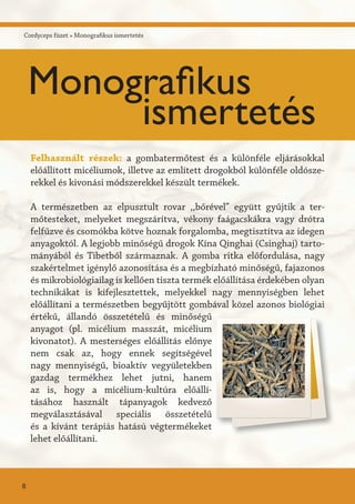 Cordyceps füzet » Monografikus ismertetés
Felhasznált részek: a gombatermőtest és a különféle eljárásokkal
előállított micéliumok, illetve az említett drogokból különféle oldósze-
rekkel és kivonási módszerekkel készült termékek.
A természetben az elpusztult rovar ,,bőrével” együtt gyűjtik a ter-
mőtesteket, melyeket megszárítva, vékony faágacskákra vagy drótra
felfűzve és csomókba kötve hoznak forgalomba, megtisztítva az idegen
anyagoktól. A legjobb minőségű drogok Kína Qinghai (Csinghaj) tarto-
mányából és Tibetből származnak. A gomba ritka előfordulása, nagy
szakértelmet igénylő azonosítása és a megbízható minőségű, fajazonos
és mikrobiológiailag is kellően tiszta termék előállítása érdekében olyan
technikákat is kifejlesztettek, melyekkel nagy mennyiségben lehet
előállítani a természetben begyűjtött gombával közel azonos biológiai
értékű, állandó összetételű és minőségű
anyagot (pl. micélium masszát, micélium
kivonatot). A mesterséges előállítás előnye
nem csak az, hogy ennek segítségével
nagy mennyiségű, bioaktív vegyületekben
gazdag termékhez lehet jutni, hanem
az is, hogy a micélium-kultúra előállí-
tásához használt tápanyagok kedvező
megválasztásával speciális összetételű
és a kívánt terápiás hatású végtermékeket
lehet előállítani.
8
Monografikus
ismertetés
 