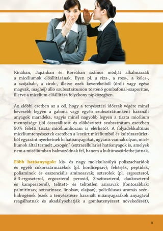 Kínában, Japánban és Koreában számos módját alkalmazzák
a micéliumok előállításának. Ilyen pl. a rizs-, a rozs-, a köles-,
a szójabab-, a cirok-, illetve ezek keverékeiből (őrölt vagy egész
magvak, maghéj) álló szubsztrátumon történő gombafonal-szaporítás,
illetve a micélium előállítása folyékony tápközegben.
Az előbbi esetben az a cél, hogy a tenyésztési időszak végére minél
kevesebb legyen a gabona vagy egyéb szubsztrátumként használt
anyagok maradéka, vagyis minél nagyobb legyen a tiszta micélium
mennyisége (jól összeállított és előkészített szubsztrátum esetében
90% feletti tiszta micéliumhozam is elérhető). A folyadékkultúrás
micéliumtenyészetek esetében a leszűrt micéliumból és kultúraszűrlet-
ből egyaránt nyerhetnek ki hatóanyagokat, ugyanis vannak olyan, micé-
liumok által termelt „exogén” (extracelluláris) hatóanyagok is, amelyek
nem a micéliumban halmozódnak fel, hanem a kultúraszűrletbe jutnak.
Főbb hatóanyagok: kis- és nagy molekulasúlyú poliszacharidok
és egyéb cukorszármazékok (pl. kordicepsav); fehérjék, peptidek,
poliaminok és esszenciális aminosavak; szterolok (pl. ergoszterol,
δ-3-ergoszterol, ergoszterol peroxid, 3-szitoszterol, daukoszterol
és kampeszterol), telített- és telítetlen zsírsavak (fontosabbak:
palmitinsav, sztearinsav, linolsav, olajsav), policiklusos aromás szén-
hidrogének (ezek a tenyésztésre használt műanyagzsákok anyagával
reagálhatnak és akadályozhatják a gombatenyészet növekedését),
9
 