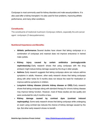 Biobritte Agro Solutions Private Limited https://biobritteagrosolutionspvtltd.in/
Cordyceps is most commonly used for kidney disorders and male sexual problems. It is
also used after a kidney transplant. It is also used for liver problems, improving athletic
performance, and many other conditions
Constituents:
The constituents of medicinal mushroom Cordyceps militaris, especially the anti-cancer
agent cordycepin (3′-deoxyadenosine).
Nutritional Importance and Benefits:
 Athletic performance. Several studies have shown that taking cordyceps or a
combination of cordyceps and roseroot does not improve endurance in trained
male cyclists.
 Kidney injury caused by certain antibiotics (aminoglycoside
nephrotoxicity). Early research shows that using cordyceps with the drug
amikacin might reduce kidney damage caused by the drug in older people.
 Asthma. Early research suggests that taking cordyceps alone can reduce asthma
symptoms in adults. However, other early research shows that taking cordyceps
along with other herbs for 6 months does not reduce the need for medication or
improve asthma symptoms in children.
 Long-term kidney disease (chronic kidney disease or CKD). Early research
shows that taking cordyceps along with standard therapy for chronic kidney disease
may improve kidney function. However, most of these studies are low quality and
were conducted for only 6 months or less.
 Kidney damage caused by contrast dyes (contrast induced
nephropathy). Some early research shows that taking cordyceps while undergoing
an exam using contrast dye reduces the chance of kidney damage caused by the
dye. But other early research shows no benefit.
 