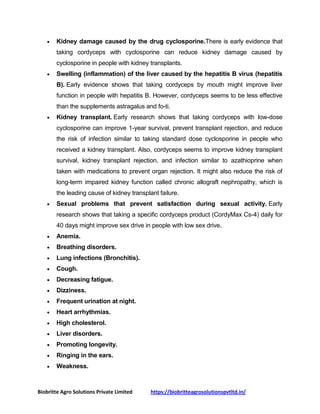 Biobritte Agro Solutions Private Limited https://biobritteagrosolutionspvtltd.in/
 Kidney damage caused by the drug cyclosporine.There is early evidence that
taking cordyceps with cyclosporine can reduce kidney damage caused by
cyclosporine in people with kidney transplants.
 Swelling (inflammation) of the liver caused by the hepatitis B virus (hepatitis
B). Early evidence shows that taking cordyceps by mouth might improve liver
function in people with hepatitis B. However, cordyceps seems to be less effective
than the supplements astragalus and fo-ti.
 Kidney transplant. Early research shows that taking cordyceps with low-dose
cyclosporine can improve 1-year survival, prevent transplant rejection, and reduce
the risk of infection similar to taking standard dose cyclosporine in people who
received a kidney transplant. Also, cordyceps seems to improve kidney transplant
survival, kidney transplant rejection, and infection similar to azathioprine when
taken with medications to prevent organ rejection. It might also reduce the risk of
long-term impaired kidney function called chronic allograft nephropathy, which is
the leading cause of kidney transplant failure.
 Sexual problems that prevent satisfaction during sexual activity. Early
research shows that taking a specific cordyceps product (CordyMax Cs-4) daily for
40 days might improve sex drive in people with low sex drive.
 Anemia.
 Breathing disorders.
 Lung infections (Bronchitis).
 Cough.
 Decreasing fatigue.
 Dizziness.
 Frequent urination at night.
 Heart arrhythmias.
 High cholesterol.
 Liver disorders.
 Promoting longevity.
 Ringing in the ears.
 Weakness.
 