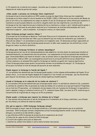 Consultor DXN nº 818126493 Web: www.hongorojo.dxnnet.com email: dxn.hongorojo@yahoo.es Página 2 
iii ) El aumento de circulación de la sangre , haciendo que el oxígeno y los nutrientes más rápidamente a disposición de todas las partes del cuerpo. 
¿Cómo ayudar a personas con Cordyceps tónico respiratorio? 
Cordyceps atrajo la atención pública en 1993 cuando un grupo de deportistas chinos que han completado Cordyceps en su dieta rompió el récord mundial en los 10.000, 3.000 y 1.500 metros en los eventos del Mundo de pista al aire libre y los campeonatos de campo en alemán. El uso de Cordyceps por estos atletas para aumentar la resistencia en parte puede deberse a su efecto relajante sobre las vías respiratorias. Los efectos del Cordyceps en las vías respiratorias que la disminución de su resistencia a relajar y abrir también podría ayudar a explicar el uso tradicional de esta planta medicinal en el tratamiento de diversas enfermedades del tracto respiratorio superior , como la neumonía , la bronquitis crónica y la tuberculosis. 
¿Cómo Cordyceps proteger nuestros riñones ? 
El principal uso de Cordyceps en Medicina Tradicional China es en el tratamiento de trastornos del riñón . Cordyceps mejora las funciones del riñón y que se demostró que los niveles de rendimiento que combaten la infección las células T a la normalidad en pacientes con trasplante renal . El destacado profesor especialista en riñón Li Shuo Shin descubrió que Cordyceps puede prevenir el daño renal causado por los antibióticos y otras drogas sin reducir su efecto antibiótico . 
¿Es eficaz para Cordyceps fortalecer el sistema inmunológico? 
Cordyceps parece ser uno de los inmunomoduladores más adaptativa. Ha sido objeto de numerosos estudios en inmunoestimulación y ha demostrado efectos potentes . Los componentes activos son polisacáridos solubles en agua. Universidad Médica de Hunan ha llevado a cabo un estudio sobre la capacidad de Cordyceps para estimular la natural killer ( NK) en 1992. Los investigadores encontraron la activación definitiva de las células NK en cultivos celulares y en animales Esto significa Cordyceps es también un agente anti-tumoral significativa . 
¿Tiene Cordyceps proporcionan ayuda a los pacientes varones con problemas de energía ? Sí. Cordyceps es eficaz para revitalizar el nivel de energía del paciente de sexo masculino . 
¿Puede mejorar la Cordyceps la función del hígado ? 
Sí. Los estudios han demostrado que Cordyceps puede ayudar a tratar algunas enfermedades del hígado. En un ensayo clínico , la cirrosis del hígado después de la hepatitis C fue tratado con Cordyceps , que fue encontrado para mejorar los síntomas y las estructuras de células hepáticas dramáticamente. 
¿Ayuda el Cordyceps en la reducción de los niveles de colesterol ? 
Sí. Los estudios clínicos han demostrado que Cordyceps puede reducir la cantidad de colesterol LDL y aumentar la cantidad de colesterol HDL en personas de todas las edades. En un estudio en el que participaron 9 hospitales con un total de 273 pacientes , un tratamiento de dos meses al día con 3 gramos de Cordyceps ( el equivalente a cuatro cápsulas ) redujo el colesterol total en un 17 %. colesterol bueno (HDL ) se elevó un 27%, mientras que la concentración de triglicéridos se redujo en un 9% en promedio. 
¿Puede ayudar a Cordyceps para mejorar los síntomas de la fatiga? 
Sí. Hay muchas indicaciones para el uso de Cordyceps en el tratamiento de la fatiga y debilidad, y es utilizado por los atletas y no atletas de todas las edades . 
¿Por qué es superior a DXN Cordyceps Cordyceps salvaje? 
DXN ha escogido la mejor cepa de Cordyceps silvestres y cultivadas orgánicamente que en un ambiente controlado . DXN Cordyceps contiene componentes activos farmacológicamente similar a las del Cordyceps salvajes y su potencia es más estable y segura. 
Lo que diferencia DXN Cordyceps de productos de la competencia de otros? 
a) Selección de cepas de alta calidad de DXN Cordyceps 
b ) la nutrición orgánica única para el desarrollo 
c ) Gestión de calidad total desde el cultivo hasta terminar mercancías.  