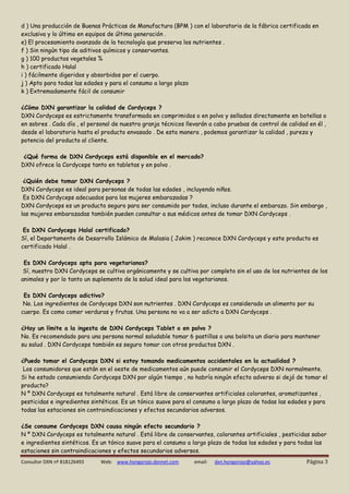 Consultor DXN nº 818126493 Web: www.hongorojo.dxnnet.com email: dxn.hongorojo@yahoo.es Página 3 
d ) Una producción de Buenas Prácticas de Manufactura (BPM ) con el laboratorio de la fábrica certificada en exclusiva y lo último en equipos de última generación . 
e) El procesamiento avanzado de la tecnología que preserva los nutrientes . 
f ) Sin ningún tipo de aditivos químicos y conservantes. 
g ) 100 productos vegetales % 
h ) certificado Halal 
i ) fácilmente digeridos y absorbidos por el cuerpo. 
j ) Apto para todas las edades y para el consumo a largo plazo 
k ) Extremadamente fácil de consumir 
¿Cómo DXN garantizar la calidad de Cordyceps ? 
DXN Cordyceps es estrictamente transformada en comprimidos o en polvo y sellados directamente en botellas o en sobres . Cada día , el personal de nuestra granja técnicos llevarán a cabo pruebas de control de calidad en él , desde el laboratorio hasta el producto envasado . De esta manera , podemos garantizar la calidad , pureza y potencia del producto al cliente. 
¿Qué forma de DXN Cordyceps está disponible en el mercado? 
DXN ofrece la Cordyceps tanto en tabletas y en polvo . 
¿Quién debe tomar DXN Cordyceps ? 
DXN Cordyceps es ideal para personas de todas las edades , incluyendo niños. 
Es DXN Cordyceps adecuados para las mujeres embarazadas ? 
DXN Cordyceps es un producto seguro para ser consumido por todos, incluso durante el embarazo. Sin embargo , las mujeres embarazadas también pueden consultar a sus médicos antes de tomar DXN Cordyceps . 
Es DXN Cordyceps Halal certificado? 
Sí, el Departamento de Desarrollo Islámico de Malasia ( Jakim ) reconoce DXN Cordyceps y este producto es certificado Halal . 
Es DXN Cordyceps apta para vegetarianos? 
Sí, nuestro DXN Cordyceps se cultiva orgánicamente y se cultiva por completo sin el uso de los nutrientes de los animales y por lo tanto un suplemento de la salud ideal para los vegetarianos. 
Es DXN Cordyceps adictivo? 
No. Los ingredientes de Cordyceps DXN son nutrientes . DXN Cordyceps es considerado un alimento por su cuerpo. Es como comer verduras y frutas. Una persona no va a ser adicto a DXN Cordyceps . 
¿Hay un límite a la ingesta de DXN Cordyceps Tablet o en polvo ? No. Es recomendado para una persona normal saludable tomar 6 pastillas o una bolsita un diario para mantener su salud . DXN Cordyceps también es seguro tomar con otros productos DXN . 
¿Puedo tomar el Cordyceps DXN si estoy tomando medicamentos occidentales en la actualidad ? 
Los consumidores que están en el oeste de medicamentos aún puede consumir el Cordyceps DXN normalmente. 
Si he estado consumiendo Cordyceps DXN por algún tiempo , no habría ningún efecto adverso si dejó de tomar el producto? 
N º DXN Cordyceps es totalmente natural . Está libre de conservantes artificiales colorantes, aromatizantes , pesticidas e ingredientes sintéticos. Es un tónico suave para el consumo a largo plazo de todas las edades y para todas las estaciones sin contraindicaciones y efectos secundarios adversos. 
¿Se consume Cordyceps DXN causa ningún efecto secundario ? 
N º DXN Cordyceps es totalmente natural . Está libre de conservantes, colorantes artificiales , pesticidas sabor e ingredientes sintéticos. Es un tónico suave para el consumo a largo plazo de todas las edades y para todas las estaciones sin contraindicaciones y efectos secundarios adversos.  