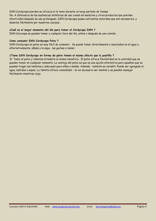 Consultor DXN nº 818126493 Web: www.hongorojo.dxnnet.com email: dxn.hongorojo@yahoo.es Página 4 
DXN Cordyceps pierden su eficacia si la tomo durante un largo período de tiempo 
No. A diferencia de las sustancias sintéticas de uso común en medicina y otros productos que pierden efectividad después de uso prolongado, DXN Cordyceps posee nutrientes naturales que son necesarios, y absorbe fácilmente por nuestros cuerpos . 
¿Cuál es el mejor momento del día para tomar el Cordyceps DXN ? 
DXN Coryceps se pueden tomar a cualquier hora del día, antes o después de una comida . 
Como consumir DXN Cordyceps Polvo ? 
DXN Cordyceps en polvo es muy fácil de consumir . Se puede tomar directamente o mezclados en el agua o, alternativamente, añade a la sopa , las gachas o beber. 
¿Tiene DXN Cordyceps en forma de polvo tienen el mismo efecto que la pastilla ? 
Sí. Tanto el polvo y tabletas brindarle el mismo beneficio . El polvo ofrece flexibilidad en la cantidad que se pueden tomar en cualquier momento. La ventaja del polvo es que es una opción alternativa para aquellos que no puedan tragar las tabletas y adecuado para niños o bebés. Además , también es versátil. Puede ser agregado al agua, bebidas o sopas. La tableta ofrece comodidad - no es necesario ser medido y se pueden manejar fácilmente mientras viaja. 
