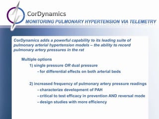 CorDynamics adds a powerful capability to its leading suite of
pulmonary arterial hypertension models – the ability to record
pulmonary artery pressures in the rat

    Multiple options
        1) single pressure OR dual pressure
            - for differential effects on both arterial beds


        2) increased frequency of pulmonary artery pressure readings
            - characterize development of PAH
            - critical to test efficacy in prevention AND reversal mode
            - design studies with more efficiency
 