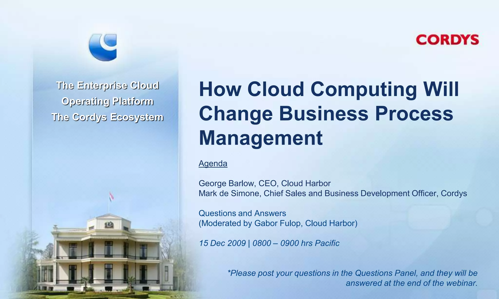 The Enterprise Cloud
 Operating Platform
                       How Cloud Computing Will
The Cordys Ecosystem   Change Business Process
                       Management
                       Agenda

                       George Barlow, CEO, Cloud Harbor
                       Mark de Simone, Chief Sales and Business Development Officer, Cordys

                       Questions and Answers
                       (Moderated by Gabor Fulop, Cloud Harbor)

                       15 Dec 2009 | 0800 – 0900 hrs Pacific


                              *Please post your questions in the Questions Panel, and they will be
                                                               answered at the end of the webinar.
 