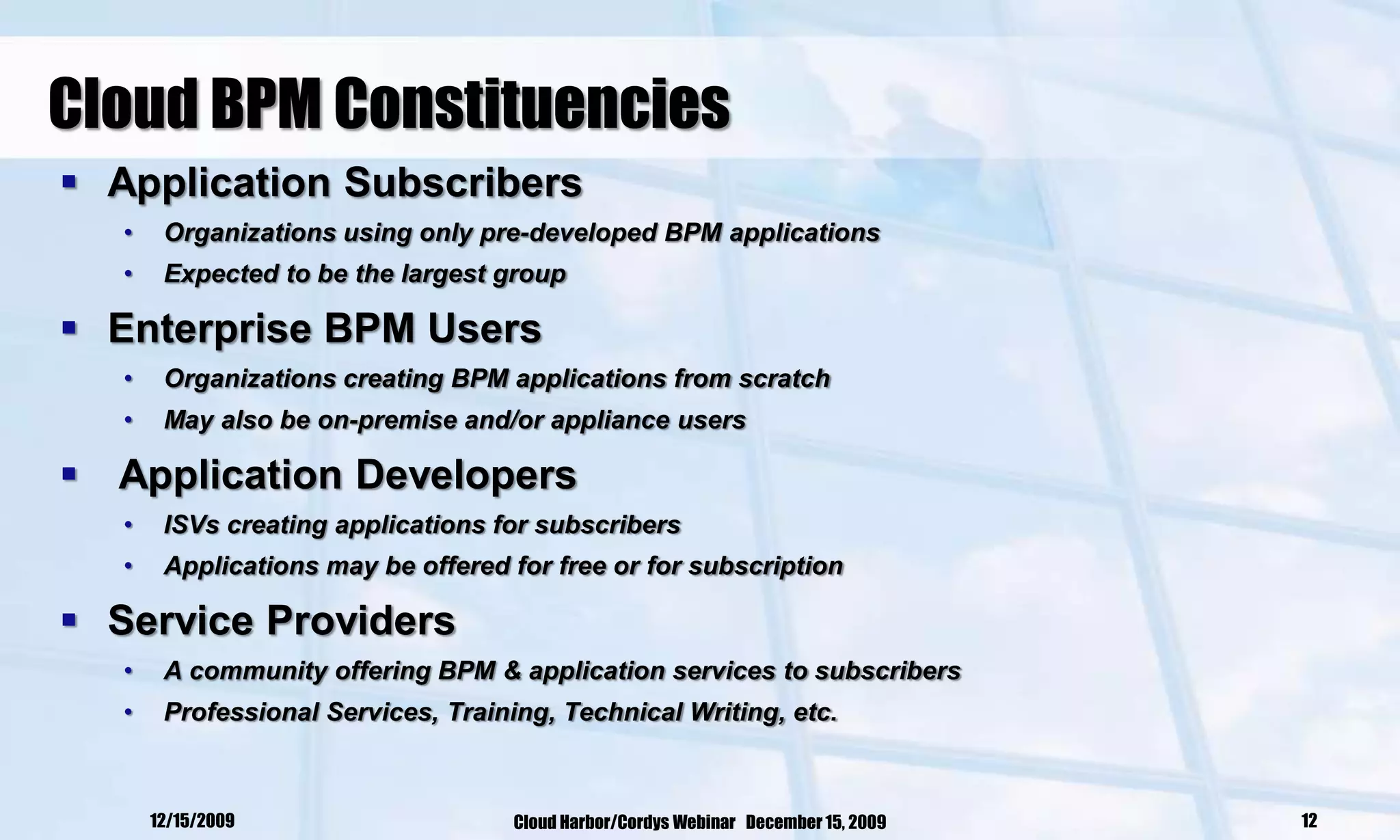 Cloud BPM Constituencies
 Application Subscribers
   •    Organizations using only pre-developed BPM applications
   •    Expected to be the largest group

 Enterprise BPM Users
   •    Organizations creating BPM applications from scratch
   •    May also be on-premise and/or appliance users

 Application Developers
   •    ISVs creating applications for subscribers
   •    Applications may be offered for free or for subscription

 Service Providers
   •    A community offering BPM & application services to subscribers
   •    Professional Services, Training, Technical Writing, etc.



       12/15/2009                    Cloud Harbor/Cordys Webinar December 15, 2009   12
 