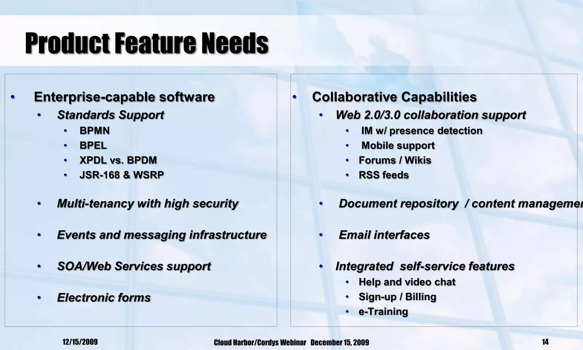 Product Feature Needs
•   Enterprise-capable software                           •     Collaborative Capabilities
     •   Standards Support                                        •    Web 2.0/3.0 collaboration support
          •   BPMN                                                        • IM w/ presence detection
          •   BPEL                                                        • Mobile support
          •   XPDL vs. BPDM                                               • Forums / Wikis
          •   JSR-168 & WSRP                                              • RSS feeds

     •   Multi-tenancy with high security                         •     Document repository / content managemen

     •   Events and messaging infrastructure                      •     Email interfaces

     •   SOA/Web Services support                                 •    Integrated self-service features
                                                                          • Help and video chat
     •   Electronic forms                                                 • Sign-up / Billing
                                                                          • e-Training

          12/15/2009                Cloud Harbor/Cordys Webinar December 15, 2009                          14
 