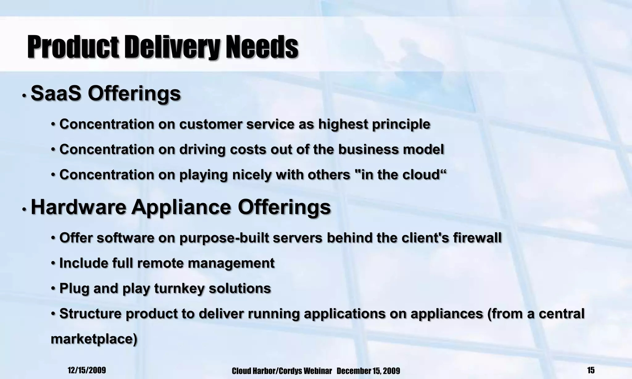 Product Delivery Needs
• SaaS   Offerings
  • Concentration on customer service as highest principle
  • Concentration on driving costs out of the business model
  • Concentration on playing nicely with others "in the cloud“

• Hardware       Appliance Offerings
  • Offer software on purpose-built servers behind the client's firewall
  • Include full remote management
  • Plug and play turnkey solutions
  • Structure product to deliver running applications on appliances (from a central
  marketplace)

    12/15/2009                Cloud Harbor/Cordys Webinar December 15, 2009           15
 