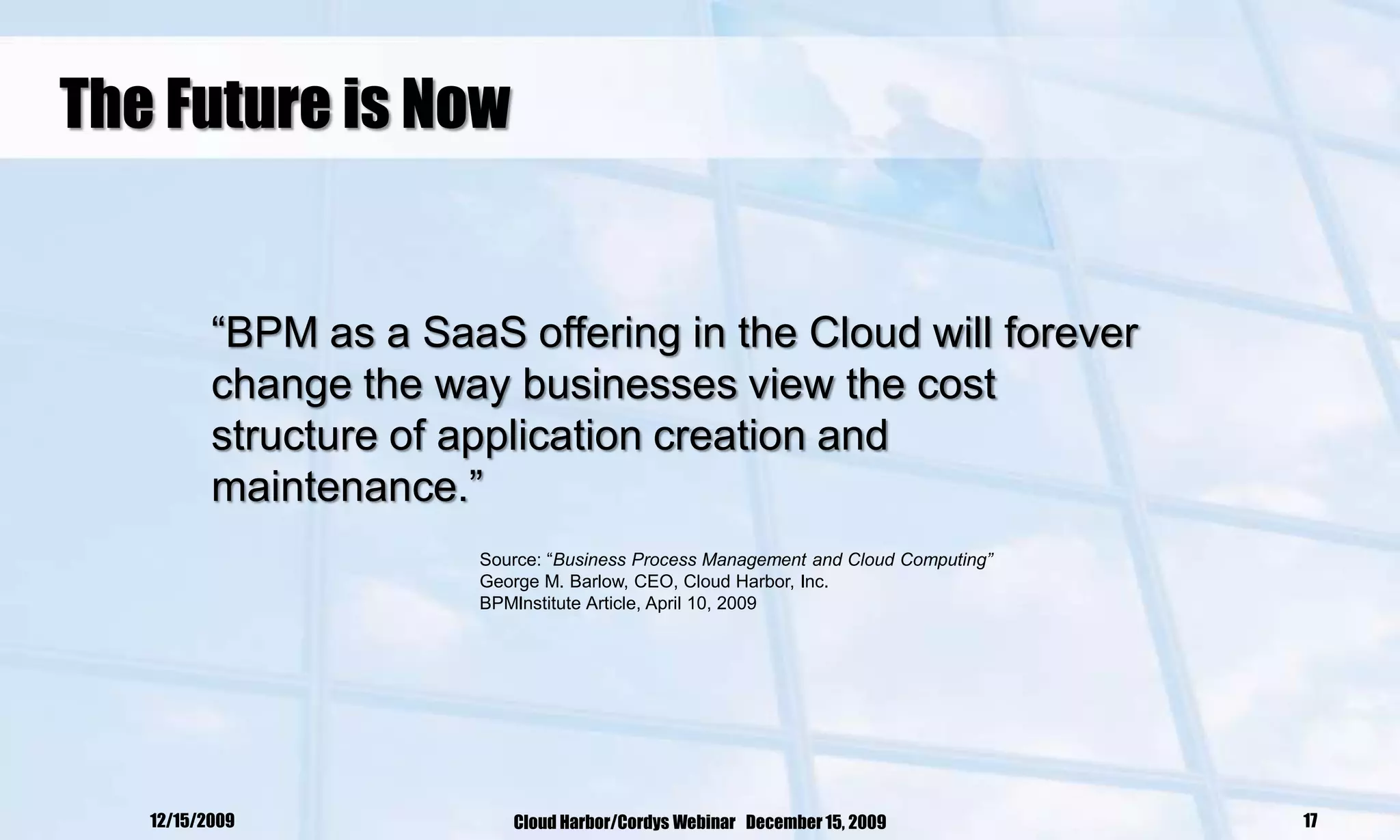 The Future is Now


          ―BPM as a SaaS offering in the Cloud will forever
          change the way businesses view the cost
          structure of application creation and
          maintenance.‖
                        Source: ―Business Process Management and Cloud Computing”
                        George M. Barlow, CEO, Cloud Harbor, Inc.
                        BPMInstitute Article, April 10, 2009




   12/15/2009              Cloud Harbor/Cordys Webinar December 15, 2009            17
 