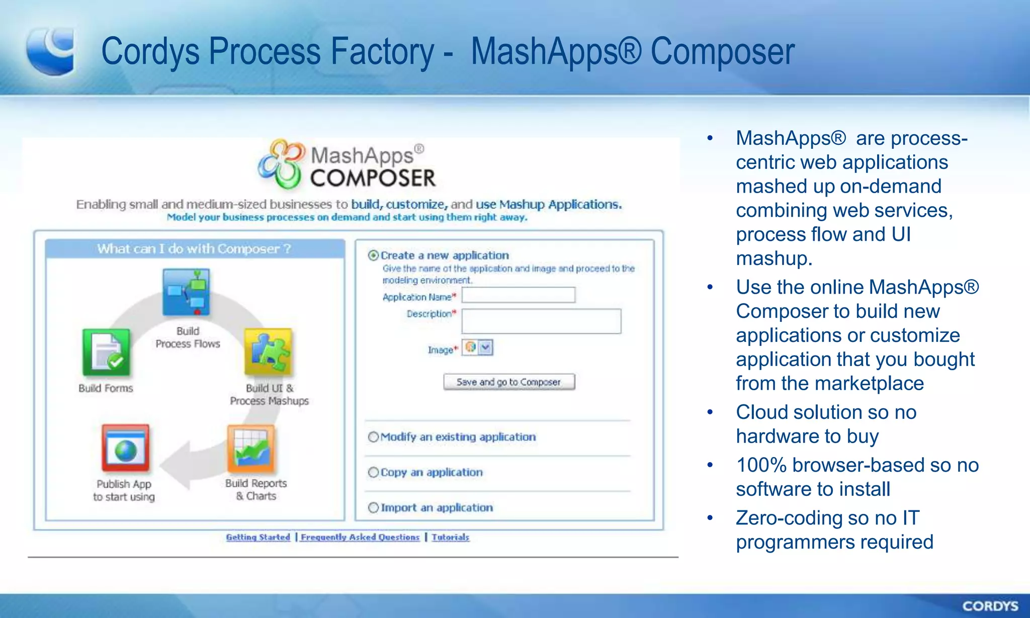 Cordys Process Factory - MashApps® Composer

                                     •   MashApps® are process-
                                         centric web applications
                                         mashed up on-demand
                                         combining web services,
                                         process flow and UI
                                         mashup.
                                     •   Use the online MashApps®
                                         Composer to build new
                                         applications or customize
                                         application that you bought
                                         from the marketplace
                                     •   Cloud solution so no
                                         hardware to buy
                                     •   100% browser-based so no
                                         software to install
                                     •   Zero-coding so no IT
                                         programmers required
 