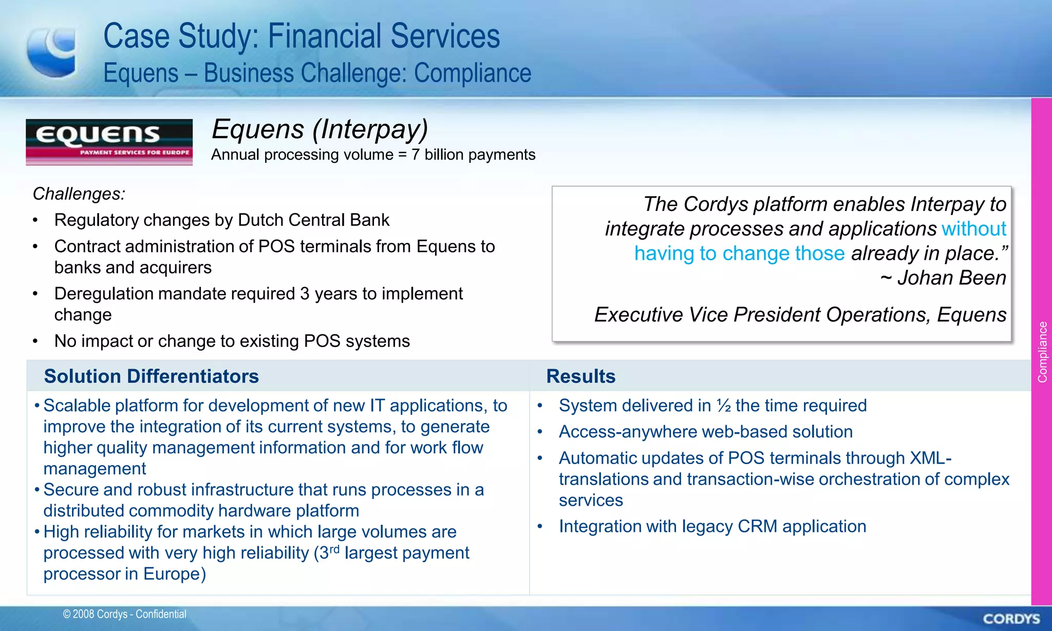Case Study: Financial Services
            Equens – Business Challenge: Compliance

                                  Equens (Interpay)
                                  Annual processing volume = 7 billion payments

Challenges:
                                                                                               The Cordys platform enables Interpay to
• Regulatory changes by Dutch Central Bank
                                                                                          integrate processes and applications without
• Contract administration of POS terminals from Equens to                                     having to change those already in place.”
  banks and acquirers
                                                                                                                         ~ Johan Been
• Deregulation mandate required 3 years to implement
  change                                                                                 Executive Vice President Operations, Equens




                                                                                                                                                 Compliance
• No impact or change to existing POS systems

 Solution Differentiators                                                          Results
• Scalable platform for development of new IT applications, to                    • System delivered in ½ the time required
  improve the integration of its current systems, to generate                     • Access-anywhere web-based solution
  higher quality management information and for work flow
                                                                                  • Automatic updates of POS terminals through XML-
  management
                                                                                    translations and transaction-wise orchestration of complex
• Secure and robust infrastructure that runs processes in a
                                                                                    services
  distributed commodity hardware platform
• High reliability for markets in which large volumes are                         • Integration with legacy CRM application
  processed with very high reliability (3rd largest payment
  processor in Europe)

   © 2008 Cordys - Confidential
 