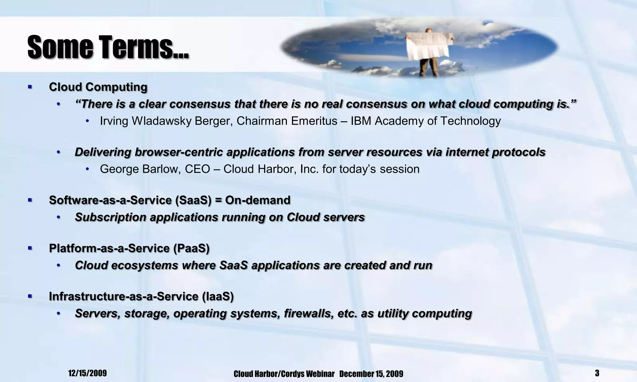 Some Terms…
   Cloud Computing
     • “There is a clear consensus that there is no real consensus on what cloud computing is.”
          • Irving Wladawsky Berger, Chairman Emeritus – IBM Academy of Technology

     •    Delivering browser-centric applications from server resources via internet protocols
           • George Barlow, CEO – Cloud Harbor, Inc. for today‘s session

   Software-as-a-Service (SaaS) = On-demand
     • Subscription applications running on Cloud servers

   Platform-as-a-Service (PaaS)
     • Cloud ecosystems where SaaS applications are created and run

   Infrastructure-as-a-Service (IaaS)
      • Servers, storage, operating systems, firewalls, etc. as utility computing




         12/15/2009                   Cloud Harbor/Cordys Webinar December 15, 2009               3
 