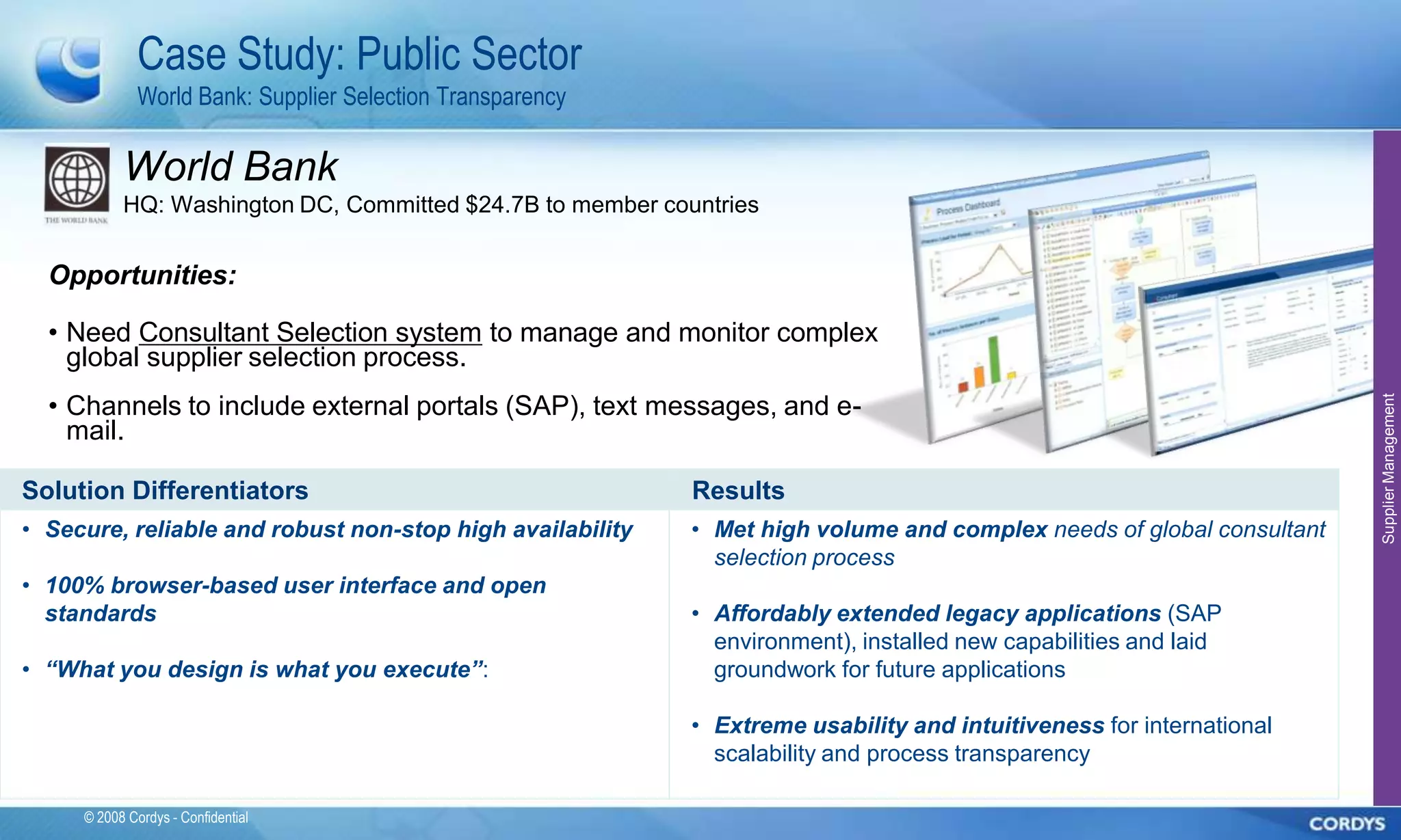 Case Study: Public Sector
              World Bank: Supplier Selection Transparency

           World Bank
           HQ: Washington DC, Committed $24.7B to member countries


  Opportunities:

  • Need Consultant Selection system to manage and monitor complex
    global supplier selection process.
  • Channels to include external portals (SAP), text messages, and e-




                                                                                                                       Supplier Management
    mail.

Solution Differentiators                                    Results
• Secure, reliable and robust non-stop high availability    • Met high volume and complex needs of global consultant
                                                              selection process
• 100% browser-based user interface and open
  standards                                                 • Affordably extended legacy applications (SAP
                                                              environment), installed new capabilities and laid
• “What you design is what you execute”:                      groundwork for future applications

                                                            • Extreme usability and intuitiveness for international
                                                              scalability and process transparency

     © 2008 Cordys - Confidential
 