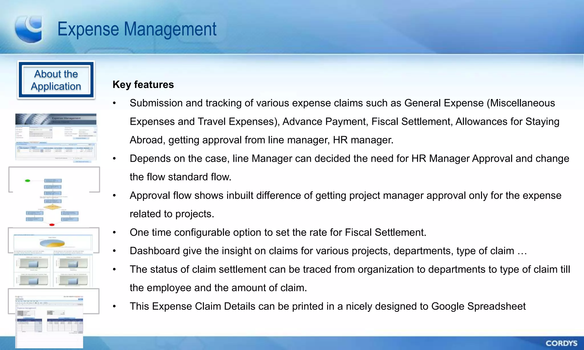 Expense Management

About the
Application   Key features
              •   Submission and tracking of various expense claims such as General Expense (Miscellaneous
                  Expenses and Travel Expenses), Advance Payment, Fiscal Settlement, Allowances for Staying
                  Abroad, getting approval from line manager, HR manager.
              •   Depends on the case, line Manager can decided the need for HR Manager Approval and change
                  the flow standard flow.
              •   Approval flow shows inbuilt difference of getting project manager approval only for the expense
                  related to projects.
              •   One time configurable option to set the rate for Fiscal Settlement.
              •   Dashboard give the insight on claims for various projects, departments, type of claim …
              •   The status of claim settlement can be traced from organization to departments to type of claim till
                  the employee and the amount of claim.
              •   This Expense Claim Details can be printed in a nicely designed to Google Spreadsheet
 