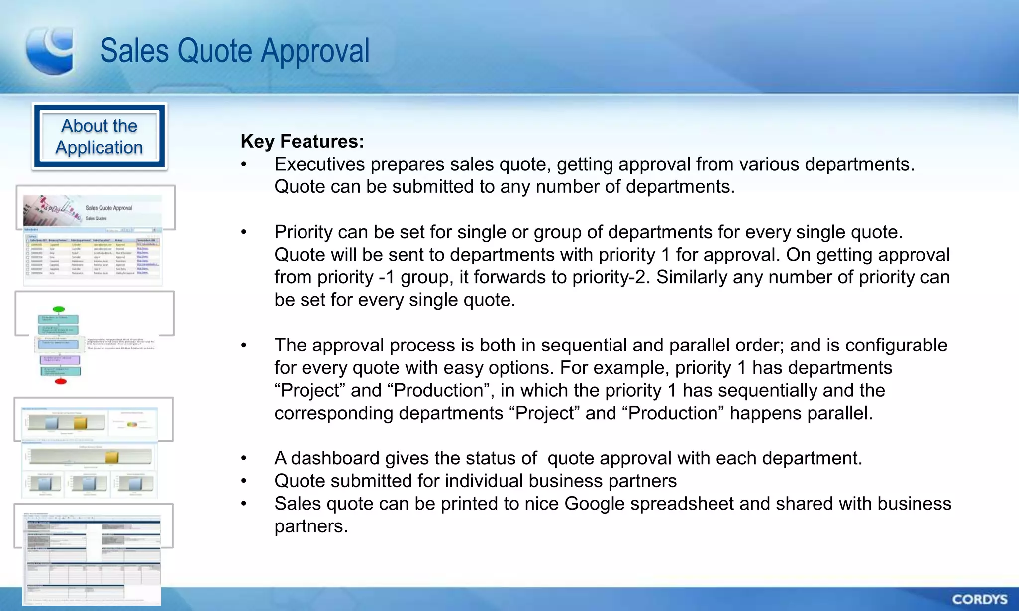 Sales Quote Approval

About the
Application    Key Features:
               • Executives prepares sales quote, getting approval from various departments.
                  Quote can be submitted to any number of departments.

               •   Priority can be set for single or group of departments for every single quote.
                   Quote will be sent to departments with priority 1 for approval. On getting approval
                   from priority -1 group, it forwards to priority-2. Similarly any number of priority can
                   be set for every single quote.

               •   The approval process is both in sequential and parallel order; and is configurable
                   for every quote with easy options. For example, priority 1 has departments
                   ―Project‖ and ―Production‖, in which the priority 1 has sequentially and the
                   corresponding departments ―Project‖ and ―Production‖ happens parallel.

               •   A dashboard gives the status of quote approval with each department.
               •   Quote submitted for individual business partners
               •   Sales quote can be printed to nice Google spreadsheet and shared with business
                   partners.
 