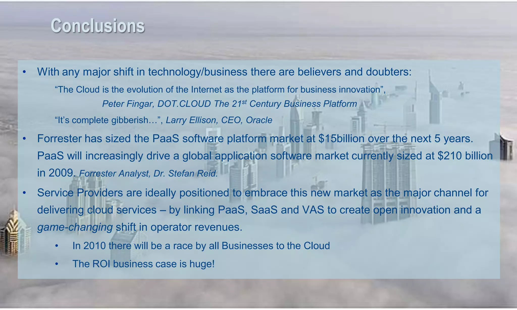 Conclusions

     • With any major shift in technology/business there are believers and doubters:
            ―The Cloud is the evolution of the Internet as the platform for business innovation‖,
                        Peter Fingar, DOT.CLOUD The 21st Century Business Platform
            ―It‘s complete gibberish…‖, Larry Ellison, CEO, Oracle

     • Forrester has sized the PaaS software platform market at $15billion over the next 5 years.
        PaaS will increasingly drive a global application software market currently sized at $210 billion
        in 2009. Forrester Analyst, Dr. Stefan Reid.
     • Service Providers are ideally positioned to embrace this new market as the major channel for
        delivering cloud services – by linking PaaS, SaaS and VAS to create open innovation and a
        game-changing shift in operator revenues.
            •   In 2010 there will be a race by all Businesses to the Cloud
            •   The ROI business case is huge!


51
 