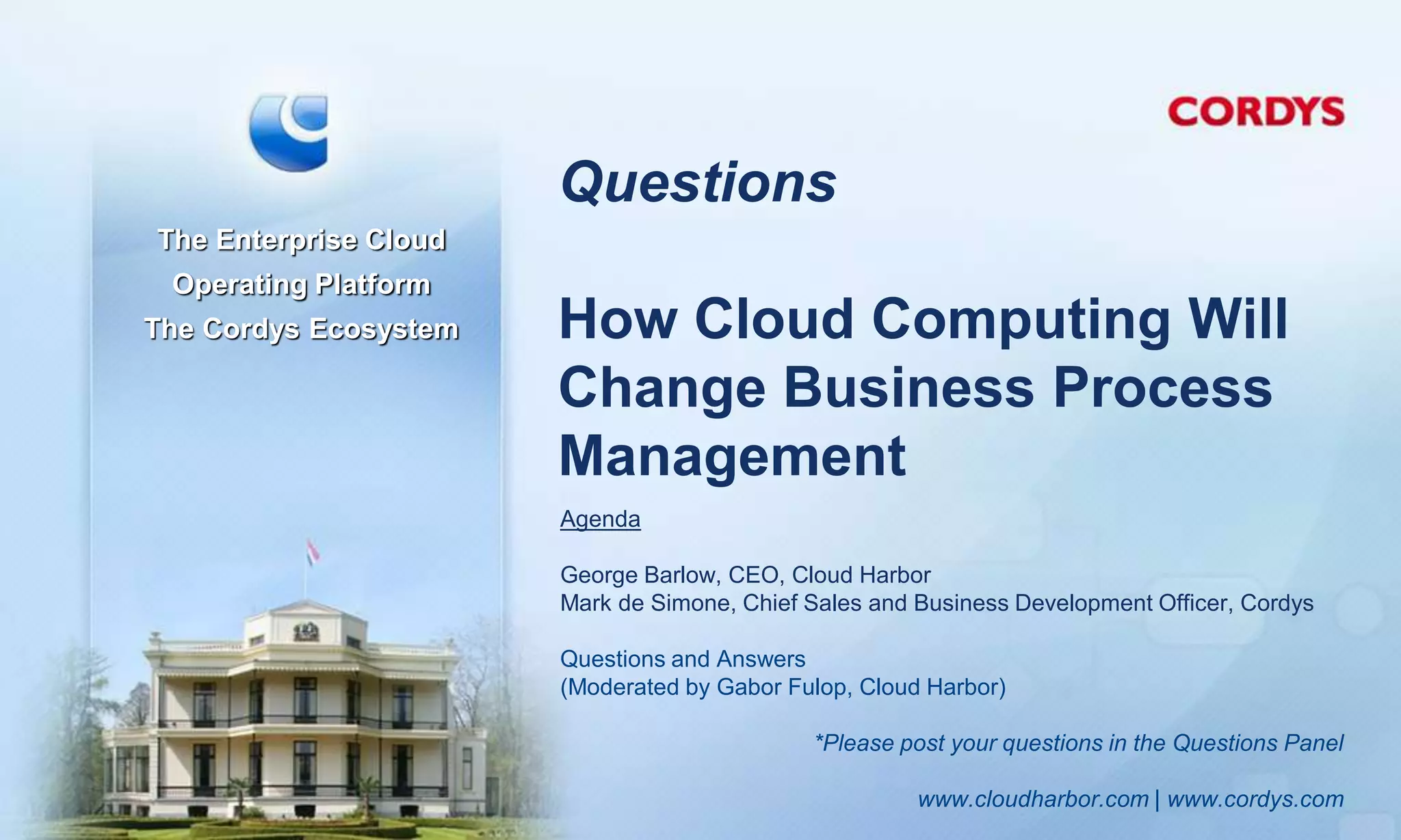 Questions
The Enterprise Cloud
 Operating Platform
The Cordys Ecosystem   How Cloud Computing Will
                       Change Business Process
                       Management
                       Agenda

                       George Barlow, CEO, Cloud Harbor
                       Mark de Simone, Chief Sales and Business Development Officer, Cordys

                       Questions and Answers
                       (Moderated by Gabor Fulop, Cloud Harbor)

                                             *Please post your questions in the Questions Panel

                                                       www.cloudharbor.com | www.cordys.com
 