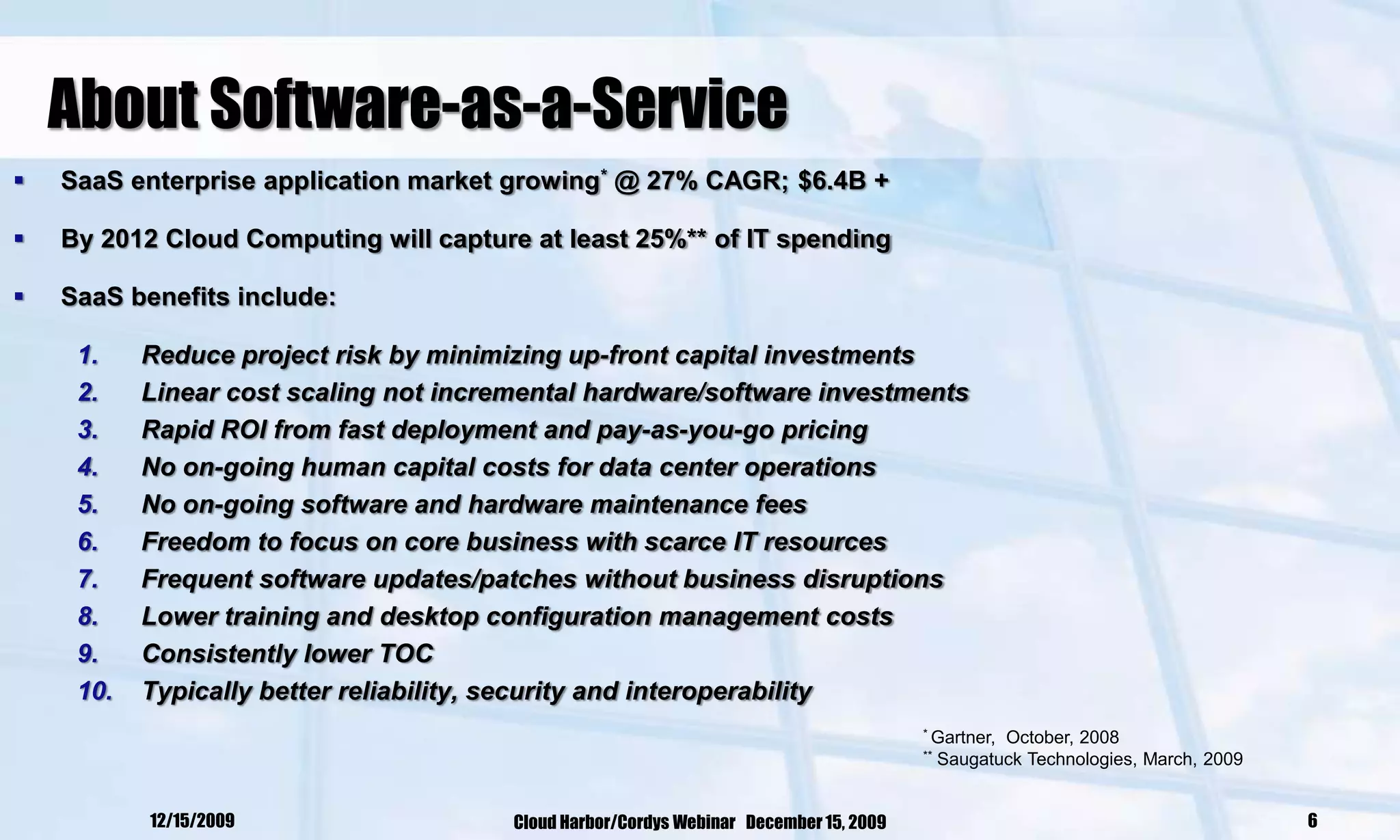 About Software-as-a-Service
   SaaS enterprise application market growing* @ 27% CAGR; $6.4B +

   By 2012 Cloud Computing will capture at least 25%** of IT spending

   SaaS benefits include:

     1.    Reduce project risk by minimizing up-front capital investments
     2.    Linear cost scaling not incremental hardware/software investments
     3.    Rapid ROI from fast deployment and pay-as-you-go pricing
     4.    No on-going human capital costs for data center operations
     5.    No on-going software and hardware maintenance fees
     6.    Freedom to focus on core business with scarce IT resources
     7.    Frequent software updates/patches without business disruptions
     8.    Lower training and desktop configuration management costs
     9.    Consistently lower TOC
     10.   Typically better reliability, security and interoperability
                                                                                        * Gartner,  October, 2008
                                                                                        **   Saugatuck Technologies, March, 2009


           12/15/2009                   Cloud Harbor/Cordys Webinar December 15, 2009                                              6
 
