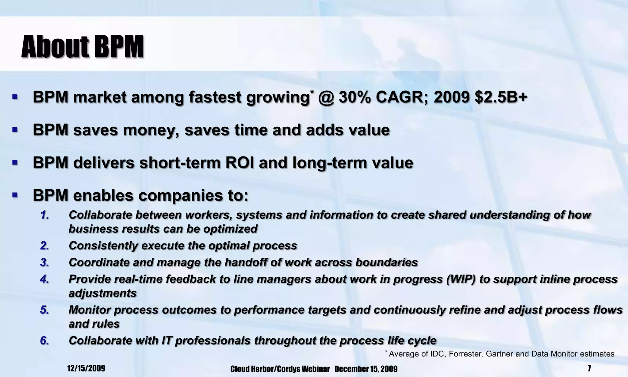 About BPM
 BPM market among fastest growing* @ 30% CAGR; 2009 $2.5B+

 BPM saves money, saves time and adds value

 BPM delivers short-term ROI and long-term value

 BPM enables companies to:
   1.   Collaborate between workers, systems and information to create shared understanding of how
        business results can be optimized
   2.   Consistently execute the optimal process
   3.   Coordinate and manage the handoff of work across boundaries
   4.   Provide real-time feedback to line managers about work in progress (WIP) to support inline process
        adjustments
   5.   Monitor process outcomes to performance targets and continuously refine and adjust process flows
        and rules
   6.   Collaborate with IT professionals throughout the process life cycle
                                                                             *   Average of IDC, Forrester, Gartner and Data Monitor estimates
        12/15/2009                  Cloud Harbor/Cordys Webinar December 15, 2009                                                     7
 