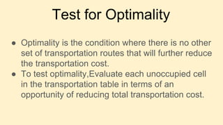 Test for Optimality
● Optimality is the condition where there is no other
set of transportation routes that will further reduce
the transportation cost.
● To test optimality,Evaluate each unoccupied cell
in the transportation table in terms of an
opportunity of reducing total transportation cost.
 